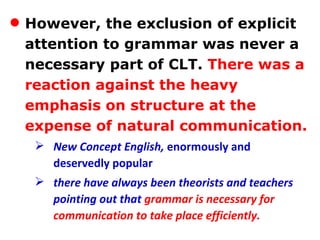 However, the exclusion of explicit attention to grammar was never a necessary part of CLT.   There was a reaction against the heavy emphasis on structure at the expense of natural communication. New Concept English,  enormously and deservedly popular  there have always been theorists and teachers pointing out that  grammar is necessary for communication to take place efficiently. 