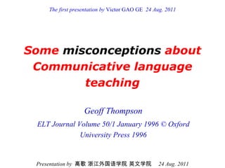 Some  misconceptions  about Communicative language teaching Geoff Thompson ELT Journal Volume 50/1 January 1996 © Oxford University Press 1996 Presentation by  高歌 浙江外国语学院 英文学院   24 Aug. 2011 The first presentation by  Victor GAO GE   24 Aug. 2011 