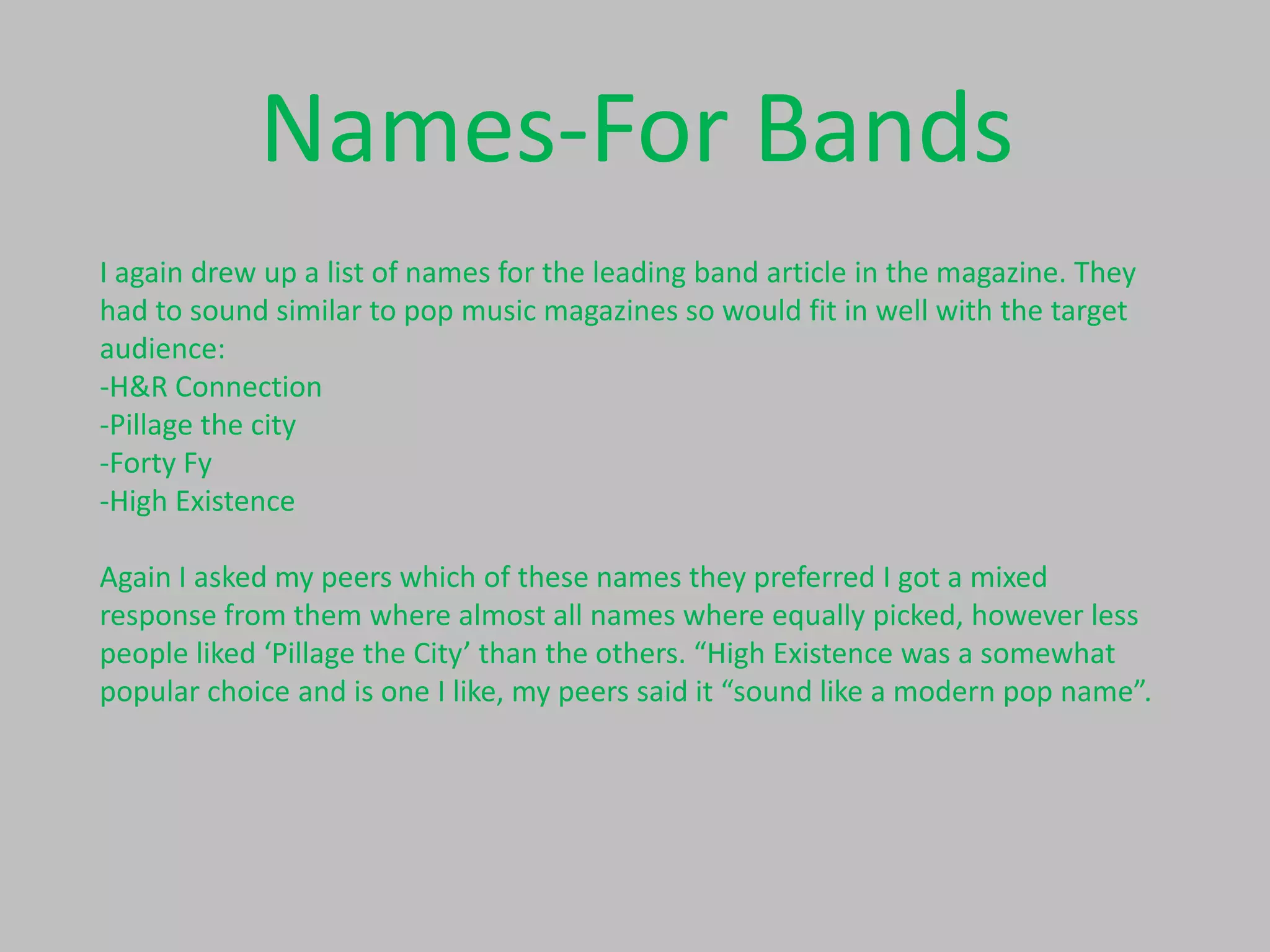 Names-For Bands
I again drew up a list of names for the leading band article in the magazine. They
had to sound similar to pop music magazines so would fit in well with the target
audience:
-H&R Connection
-Pillage the city
-Forty Fy
-High Existence
Again I asked my peers which of these names they preferred I got a mixed
response from them where almost all names where equally picked, however less
people liked ‘Pillage the City’ than the others. “High Existence was a somewhat
popular choice and is one I like, my peers said it “sound like a modern pop name”.

 