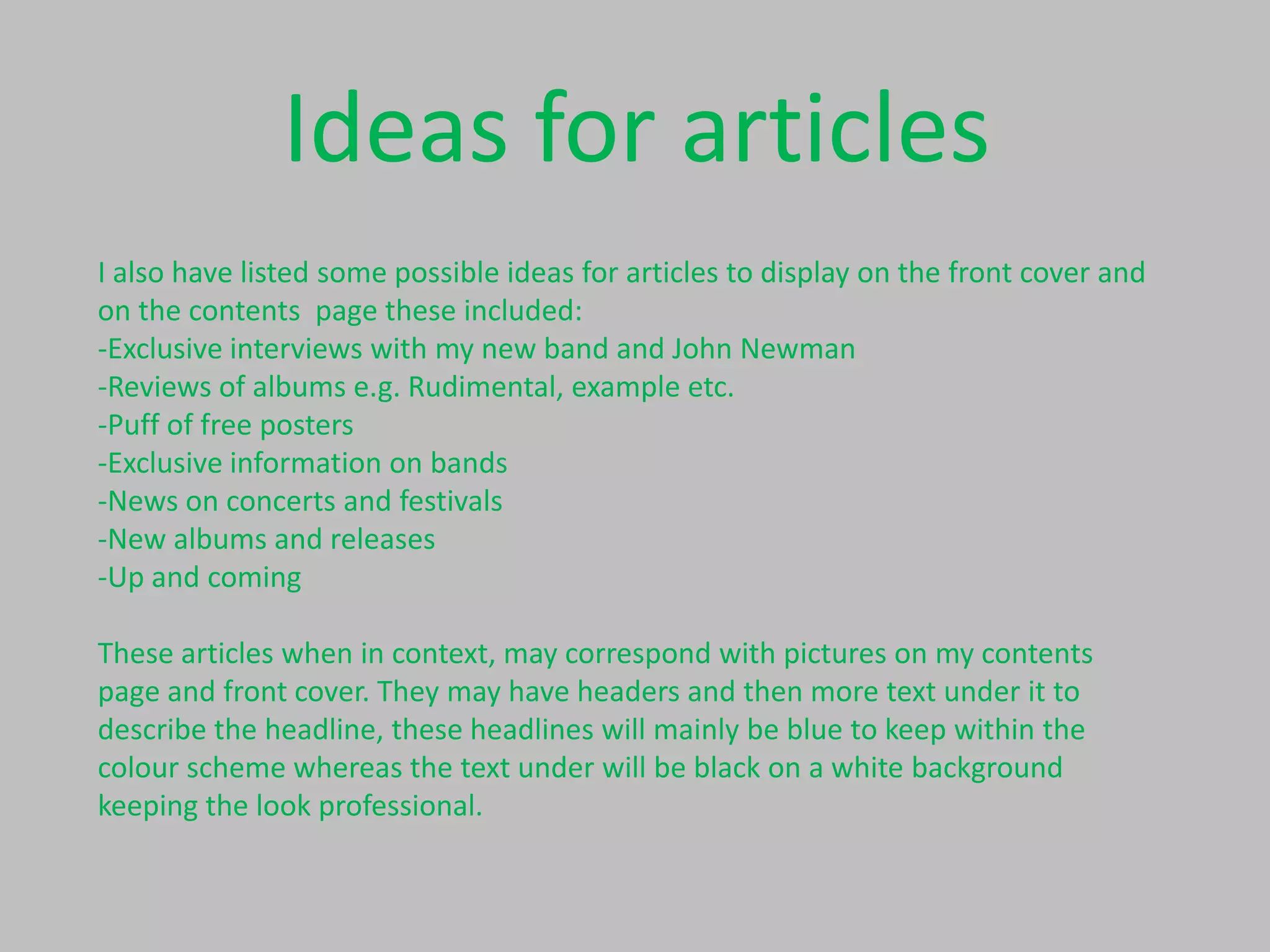 Ideas for articles
I also have listed some possible ideas for articles to display on the front cover and
on the contents page these included:
-Exclusive interviews with my new band and John Newman
-Reviews of albums e.g. Rudimental, example etc.
-Puff of free posters
-Exclusive information on bands
-News on concerts and festivals
-New albums and releases
-Up and coming
These articles when in context, may correspond with pictures on my contents
page and front cover. They may have headers and then more text under it to
describe the headline, these headlines will mainly be blue to keep within the
colour scheme whereas the text under will be black on a white background
keeping the look professional.

 
