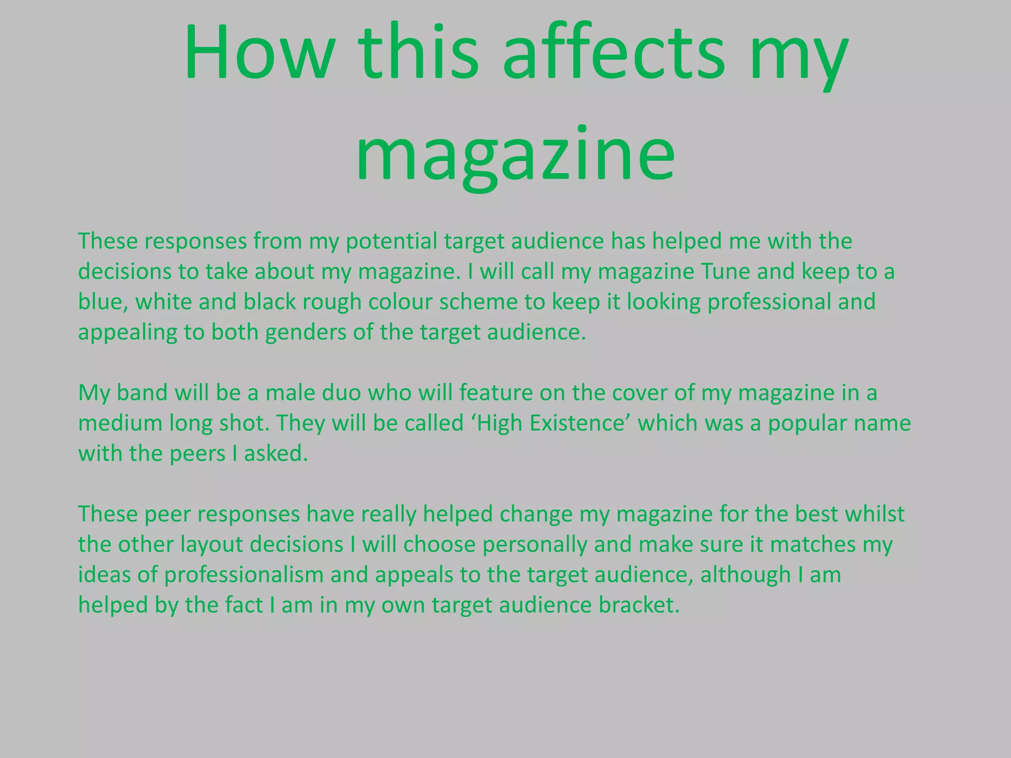 How this affects my
magazine
These responses from my potential target audience has helped me with the
decisions to take about my magazine. I will call my magazine Tune and keep to a
blue, white and black rough colour scheme to keep it looking professional and
appealing to both genders of the target audience.
My band will be a male duo who will feature on the cover of my magazine in a
medium long shot. They will be called ‘High Existence’ which was a popular name
with the peers I asked.
These peer responses have really helped change my magazine for the best whilst
the other layout decisions I will choose personally and make sure it matches my
ideas of professionalism and appeals to the target audience, although I am
helped by the fact I am in my own target audience bracket.

 