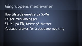 Målgruppens medievaner
Høy tilstedeværelse på SoMe
Følger musikkblogger
“Alle” på FB, færre på twitter
Youtube brukes for å oppdage nye ting

 