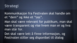 Strategi
Kommunikasjon fra Festivalen skal handle om
et “dem” og ikke et “oss”.
Man skal være relevant for publikum, man skal
være transparent og vise hvem man er og hva
man står for.
Det skal være lett å finne informasjon, og
Festivalen stiller seg disponibel til dialog

 