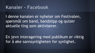Kanaler - Facebook
I denne kanalen er nyheter om Festivalen,
spørsmål om band, bandslipp og quizer
aktuelle ting som aktiviserer.
En jevn interagering med publikum er viktig
for å øke sannsynligheten for synlighet.

 