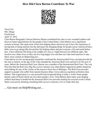 How Did Clara Barton Contribute To War
Tessa Carr
Mrs. Hauge
Fourth hour
April 27, 2015
Clara Barton Biography Clarissa Harlowe Barton contributed her time to cure wounded soldiers and
discover better opportunities for the people of the United States. Clara Barton was a significant
woman in history. She spent most of her time helping others and never got to have the experience of
having kids or being married, but she did many life changing things for people across America.(Find a
bible verse to go along) She devoted her life helping others and put everyone s life and needs before
hers. Clara risked her life being in the middle of a war or a fight between two different sides. She
loved to save others lives so they can live long happy lives and that was what motivated her to stay ...
Show more content on Helpwriting.net ...
Clara had an eye for saving people around the world and the American Red Cross can help provide for
the sick or injured. At the age of 60, Clara founded the American Red Cross and led it for the next 23
years. Before the American Red Cross, Barton was a member of the International Red Cross. The very
first time that the Red Cross flag flew across America was when Barton organized a public donations
and clothing for any of the victims of the massive forest fire in Michigan. The Red Cross provides
support to people who suffer from natural disasters (http://www.redcross.org/about us/history/clara
barton). This organization is a very powerful and recognized thing in today s world. Some people
donate a pint of blood which can save three people s lives. Clara Barton spent many years helping
soldiers heal back to health but the American Red Cross provides healing for everyone in the United
States even just by donating something little can save someone s live or make their day
... Get more on HelpWriting.net ...
 