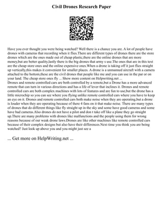 Civil Drones Research Paper
Have you ever thought you were being watched? Well there is a chance you are. A lot of people have
drones with cameras that recording when it flies.There are different types of drones there are the store
drones which are the ones made out of cheap plastic,there are the online drones that are more
money,but are better quality,lastly there is the big drones that army s use.The ones that are in this text
are the cheap store ones and the online expensive ones.When a drone is taking off it just flies straight
up vertically,this makes it convenient for smaller places. A drone is a unmanned aircraft with a camera
attached to the bottom,these are the civil drones that people like me and you can use in the par or on
your land. The cheap store ones fly ... Show more content on Helpwriting.net ...
Drones and remote controlled cars are both controlled by a remote,but a Drone has a more advanced
remote that can turn in various directions and has a life of lever that inclines it. Drones and remote
controlled cars are both complex machines with lots of features and are fun to use,but the drone has a
little microchip so you can see where you flying unlike remote controlled cars where you have to keep
an eye on it. Drones and remote controlled cars both make noise when they are operating,but a drone
is louder when they are operating because of there 4 fans on it that make noise. There are many types
of drones that do different things like fly straight up in the sky and some have good cameras and some
have bad cameras.Also drones do not have a pilot and don t take off like a plane they go straight
up.There are many problems with drones like malfunctions and the people using them for wrong
reasons because of our weak drone laws.Drones are like other machines like remote controlled cars
because of their complex designs but also have their differences.Next time you think you are being
watched? Just look up above you and you might just see a
... Get more on HelpWriting.net ...
 