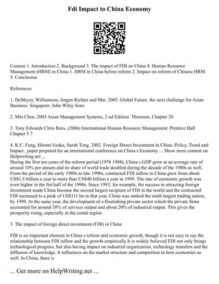 Fdi Impact to China Economy
Content 1. Introduction 2. Background 3. The impact of FDI on China 4. Human Resource
Management (HRM) in China 1. HRM in China before reform 2. Impact on reform of Chinese HRM
5. Conclusion
References
1. DeMeyer, Williamson, Jurgen Richter and Mar. 2005. Global Future: the next challenge for Asian
Business. Singapore: John Wiley Sons
2. Min Chen, 2005 Asian Management Systems, 2 nd Edition: Thomson, Chapter 20
3. Tony Edwards Chris Rees, (2006) International Human Resource Management: Prentice Hall
Chapter 5 7
4. K.C. Fung, Hitomi Iizaka, Sarah Tong. 2002. Foreign Direct Investment in China: Policy, Trend and
Impact , paper prepared for an international conference on China s Economy ... Show more content on
Helpwriting.net ...
During the first ten years of the reform period (1978 1988), China s GDP grew at an average rate of
around 10% per annum and its share of world trade doubled during the decade of the 1980s as well.
From the period of the early 1980s to late 1990s, contracted FDI inflow to China grew from about
US$1.5 billion a year to more than US$40 billion a year in 1999. The rate of economic growth was
even higher in the fist half of the 1990s. Since 1993, for example, the success in attracting foreign
investment made China become the second largest recipient of FDI in the world and the contracted
FDI increased to a peak of US$111 bn in that year. China was ranked the ninth largest trading nation,
by 1999. At the same year, the development of a flourishing private sector which the private firms
accounted for around 38% of services output and about 20% of industrial output. This gives the
prosperity rising, especially in the costal region.
3. The impact of foreign direct investment (FDI) in China
FDI is an important element in China s reform and economic growth, though it is not easy to say the
relationship between FDI inflow and the growth empirically.It is widely believed FDI not only brings
technological progress, but also having impact on industrial organization, technology transfers and the
diffusion of knowledge. It influences on the market structure and competition in host economies as
well. In China, there is
... Get more on HelpWriting.net ...
 