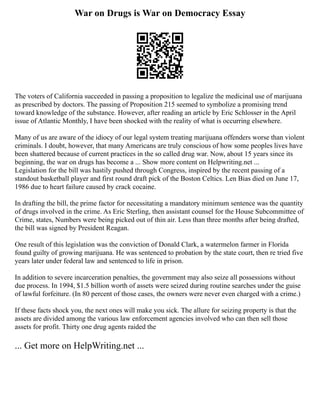 War on Drugs is War on Democracy Essay
The voters of California succeeded in passing a proposition to legalize the medicinal use of marijuana
as prescribed by doctors. The passing of Proposition 215 seemed to symbolize a promising trend
toward knowledge of the substance. However, after reading an article by Eric Schlosser in the April
issue of Atlantic Monthly, I have been shocked with the reality of what is occurring elsewhere.
Many of us are aware of the idiocy of our legal system treating marijuana offenders worse than violent
criminals. I doubt, however, that many Americans are truly conscious of how some peoples lives have
been shattered because of current practices in the so called drug war. Now, about 15 years since its
beginning, the war on drugs has become a ... Show more content on Helpwriting.net ...
Legislation for the bill was hastily pushed through Congress, inspired by the recent passing of a
standout basketball player and first round draft pick of the Boston Celtics. Len Bias died on June 17,
1986 due to heart failure caused by crack cocaine.
In drafting the bill, the prime factor for necessitating a mandatory minimum sentence was the quantity
of drugs involved in the crime. As Eric Sterling, then assistant counsel for the House Subcommittee of
Crime, states, Numbers were being picked out of thin air. Less than three months after being drafted,
the bill was signed by President Reagan.
One result of this legislation was the conviction of Donald Clark, a watermelon farmer in Florida
found guilty of growing marijuana. He was sentenced to probation by the state court, then re tried five
years later under federal law and sentenced to life in prison.
In addition to severe incarceration penalties, the government may also seize all possessions without
due process. In 1994, $1.5 billion worth of assets were seized during routine searches under the guise
of lawful forfeiture. (In 80 percent of those cases, the owners were never even charged with a crime.)
If these facts shock you, the next ones will make you sick. The allure for seizing property is that the
assets are divided among the various law enforcement agencies involved who can then sell those
assets for profit. Thirty one drug agents raided the
... Get more on HelpWriting.net ...
 