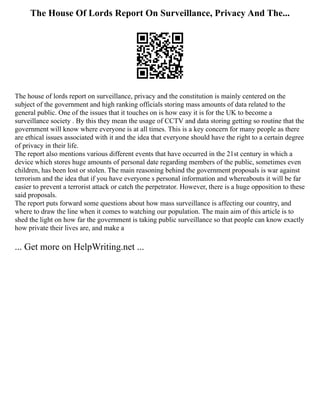 The House Of Lords Report On Surveillance, Privacy And The...
The house of lords report on surveillance, privacy and the constitution is mainly centered on the
subject of the government and high ranking officials storing mass amounts of data related to the
general public. One of the issues that it touches on is how easy it is for the UK to become a
surveillance society . By this they mean the usage of CCTV and data storing getting so routine that the
government will know where everyone is at all times. This is a key concern for many people as there
are ethical issues associated with it and the idea that everyone should have the right to a certain degree
of privacy in their life.
The report also mentions various different events that have occurred in the 21st century in which a
device which stores huge amounts of personal date regarding members of the public, sometimes even
children, has been lost or stolen. The main reasoning behind the government proposals is war against
terrorism and the idea that if you have everyone s personal information and whereabouts it will be far
easier to prevent a terrorist attack or catch the perpetrator. However, there is a huge opposition to these
said proposals.
The report puts forward some questions about how mass surveillance is affecting our country, and
where to draw the line when it comes to watching our population. The main aim of this article is to
shed the light on how far the government is taking public surveillance so that people can know exactly
how private their lives are, and make a
... Get more on HelpWriting.net ...
 