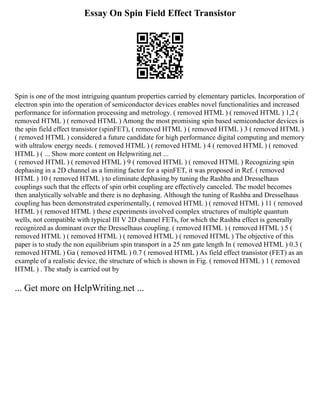 Essay On Spin Field Effect Transistor
Spin is one of the most intriguing quantum properties carried by elementary particles. Incorporation of
electron spin into the operation of semiconductor devices enables novel functionalities and increased
performance for information processing and metrology. ( removed HTML ) ( removed HTML ) 1,2 (
removed HTML ) ( removed HTML ) Among the most promising spin based semiconductor devices is
the spin field effect transistor (spinFET), ( removed HTML ) ( removed HTML ) 3 ( removed HTML )
( removed HTML ) considered a future candidate for high performance digital computing and memory
with ultralow energy needs. ( removed HTML ) ( removed HTML ) 4 ( removed HTML ) ( removed
HTML ) ( ... Show more content on Helpwriting.net ...
( removed HTML ) ( removed HTML ) 9 ( removed HTML ) ( removed HTML ) Recognizing spin
dephasing in a 2D channel as a limiting factor for a spinFET, it was proposed in Ref. ( removed
HTML ) 10 ( removed HTML ) to eliminate dephasing by tuning the Rashba and Dresselhaus
couplings such that the effects of spin orbit coupling are effectively canceled. The model becomes
then analytically solvable and there is no dephasing. Although the tuning of Rashba and Dresselhaus
coupling has been demonstrated experimentally, ( removed HTML ) ( removed HTML ) 11 ( removed
HTML ) ( removed HTML ) these experiments involved complex structures of multiple quantum
wells, not compatible with typical III V 2D channel FETs, for which the Rashba effect is generally
recognized as dominant over the Dresselhaus coupling. ( removed HTML ) ( removed HTML ) 5 (
removed HTML ) ( removed HTML ) ( removed HTML ) ( removed HTML ) The objective of this
paper is to study the non equilibrium spin transport in a 25 nm gate length In ( removed HTML ) 0.3 (
removed HTML ) Ga ( removed HTML ) 0.7 ( removed HTML ) As field effect transistor (FET) as an
example of a realistic device, the structure of which is shown in Fig. ( removed HTML ) 1 ( removed
HTML ) . The study is carried out by
... Get more on HelpWriting.net ...
 