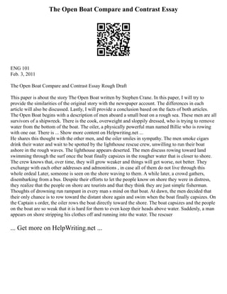 The Open Boat Compare and Contrast Essay
ENG 101
Feb. 3, 2011
The Open Boat Compare and Contrast Essay Rough Draft
This paper is about the story The Open Boat written by Stephen Crane. In this paper, I will try to
provide the similarities of the original story with the newspaper account. The differences in each
article will also be discussed. Lastly, I will provide a conclusion based on the facts of both articles.
The Open Boat begins with a description of men aboard a small boat on a rough sea. These men are all
survivors of a shipwreck. There is the cook, overweight and sloppily dressed, who is trying to remove
water from the bottom of the boat. The oiler, a physically powerful man named Billie who is rowing
with one oar. There is ... Show more content on Helpwriting.net ...
He shares this thought with the other men, and the oiler smiles in sympathy. The men smoke cigars
drink their water and wait to be spotted by the lighthouse rescue crew, unwilling to run their boat
ashore in the rough waves. The lighthouse appears deserted. The men discuss rowing toward land
swimming through the surf once the boat finally capsizes in the rougher water that is closer to shore.
The crew knows that, over time, they will grow weaker and things will get worse, not better. They
exchange with each other addresses and admonitions , in case all of them do not live through this
whole ordeal Later, someone is seen on the shore waving to them. A while later, a crowd gathers,
disembarking from a bus. Despite their efforts to let the people know on shore they were in distress,
they realize that the people on shore are tourists and that they think they are just simple fisherman.
Thoughts of drowning run rampant in every man s mind on that boat. At dawn, the men decided that
their only chance is to row toward the distant shore again and swim when the boat finally capsizes. On
the Captain s order, the oiler rows the boat directly toward the shore. The boat capsizes and the people
on the boat are so weak that it is hard for them to even keep their heads above water. Suddenly, a man
appears on shore stripping his clothes off and running into the water. The rescuer
... Get more on HelpWriting.net ...
 