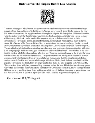 Rick Warren The Purpose Driven Live Analysis
The main message of Rick Warren the purpose driven life is to help believers understand the larger
aspects of you live and the world. In the novel, Warren says, you will know God s purpose for your
life and will understand the big picture how all the pieces of your life fit together. This shows readers
what the author want the them to take away from the book. Just as people take God s word in many
different way, this book can be received in ways that appeal or help the reader due to their
circumstance. Through its unconventional formatting, the novel can be interpreted many different
ways. Rick Warren s The Purpose Driven live, is written in an unconventional way. He does not talk
about personal life experiences or about an amazing story ... Show more content on Helpwriting.net ...
The novel talked a lot about how Jesus had saved us, and how to create a better relationship with him.
Law and gospel go hand and hand, you can not have one without the other. I feel that this is the case
for this book, a whole lot of gospel and a lot less law. The most major reference to the law in the book
was satan and the sin he causes in the world. The punishment of not having Jesus in her life is never
discussed and what happens if you are a non believer. I understand that this novel is directed at an
audience that is familiar and have a relationships with Jesus Christ, but I feel that law should still be
present. Throughout the book, there are a few quotes that make me take a second look. On page 58,
Warren writes Jesus will give you everything you need to live for him. This is just one of many quotes
were I feel a disconnect from what I have learned about Christianity in my life. I have learned that the
Bible never says anything about Jesus making one s life easy. I feel that this quote is trying to say your
life will have no pain in your life if you just love Jesus. This is a major misconception of
... Get more on HelpWriting.net ...
 