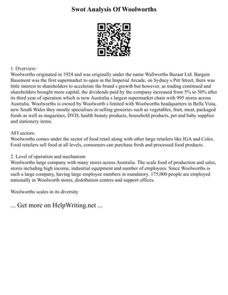 Swot Analysis Of Woolworths
1. Overview:
Woolworths originated in 1924 and was originally under the name Wallworths Bazaar Ltd. Bargain
Basement was the first supermarket to open in the Imperial Arcade, on Sydney s Pitt Street, there was
little interest in shareholders to accelerate the brand s growth but however, as trading continued and
shareholders brought more capital, the dividends paid by the company increased from 5% to 50% after
its third year of operation which is now Australia s largest supermarket chain with 995 stores across
Australia. Woolworths is owned by Woolworth s limited with Woolworths headquarters in Bella Vista,
new South Wales they mostly specialises in selling groceries such as vegetables, fruit, meat, packaged
foods as well as magazines, DVD, health beauty products, household products, pet and baby supplies
and stationery items.
AFI sectors:
Woolworths comes under the sector of food retail along with other large retailers like IGA and Coles.
Food retailers sell food at all levels, consumers can purchase fresh and processed food products.
2. Level of operation and mechanism
Woolworths large company with many stores across Australia. The scale food of production and sales,
stores including high income, industrial equipment and number of employees. Since Woolworths is
such a large company, having large employee numbers in mandatory. 175,000 people are employed
nationally in Woolworth stores, distribution centres and support offices.
Woolworths scales in its diversity
... Get more on HelpWriting.net ...
 