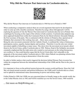 Why Did the Warsaw Pact Intervene in Czechoslovakia in...
Why did the Warsaw Pact intervene in Czechoslovakia in 1968 but not in Poland in 1980?
When conducting a comparative analysis there are several arguments that need to be developed in
order to come up with a feasible conclusion. Therefore by using a three fold approach I will be
exploring the question of why the Warsaw Pact intervened in Czechoslovakia but not in Poland. One
could begin by focusing on the origin of the reforms in both countries. Czechoslovakia adopted a top
down approach headed from within the Communist Party by the liberal reformist Alexander Dubcek,
the First secretary of the party. This is contrasted with the reforms in Poland as they spurred out of
Solidarity that consisted of the working class and ... Show more content on Helpwriting.net ...
Being the only movement connected with the Catholic Church, it combined the values of democracy,
participation, justice, equality, human dignity and socialism . Therefore it was the only non violent
movement capable of absorbing so many issues. This shows how the movement never posed a direct
threat to the Soviet Union, unlike Czechoslovakia in 1968. Walesa, Head of the Solidarity movement,
constantly emphasised that the trade union only wanted to exert pressure on the ruling bureaucracy,
not overthrow it. One could therefore argue that the Soviet Union didn t feel vulnerable to the
proposals of the movement unlike Czechoslovakia in 1968, where Dubcek was planning reforms from
within the party and was trying to democratize it from the centre.
In order to further analyse what exactly triggered the decisions behind Warsaw Pacts invasion lies
within the comparison between the international relationship of the USSR and the West in the years in
question.
It is important to focus on the political tension between the western world and Russia. Since the Cold
War was based around economic and political differences, the USSR used Czechoslovakia as a basic
tool to uphold its international status demonstrating its power and military might.
Unlike Poland in 1980, the USSR was not concerned about its friendly image to the outside world, due
to the Cuban Missile crisis in 1962 and NATOs watchful eye over the Soviet Union, 1968 would be
... Get more on HelpWriting.net ...
 