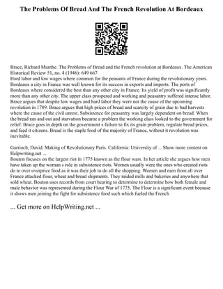 The Problems Of Bread And The French Revolution At Bordeaux
Brace, Richard Munthe. The Problems of Bread and the French revolution at Bordeaux. The American
Historical Review 51, no. 4 (1946): 649 667.
Hard labor and low wages where common for the peasants of France during the revolutionary years.
Bordeaux a city in France was well known for its success in exports and imports. The ports of
Bordeaux where considered the best than any other city in France. Its yield of profit was significantly
more than any other city. The upper class prospered and working and peasantry suffered intense labor.
Brace argues that despite low wages and hard labor they were not the cause of the upcoming
revolution in 1789. Brace argues that high prices of bread and scarcity of grain due to bad harvests
where the cause of the civil unrest. Subsistence for peasantry was largely dependent on bread. When
the bread ran and out and starvation became a problem the working class looked to the government for
relief. Brace goes in depth on the government s failure to fix its grain problem, regulate bread prices,
and feed it citizens. Bread is the staple food of the majority of France, without it revolution was
inevitable.
Garrioch, David. Making of Revolutionary Paris. California: University of ... Show more content on
Helpwriting.net ...
Bouton focuses on the largest riot in 1775 known as the flour wars. In her article she argues how men
have taken up the woman s role in subsistence riots. Women usually were the ones who created riots
do to over overprice food as it was their job to do all the shopping. Women and men from all over
France attacked flour, wheat and bread shipments. They raided mills and bakeries and anywhere that
sold wheat. Bouton uses records from court hearing to determine to determine how both female and
male behavior was represented during the Flour War of 1775. The Flour is a significant event because
it shows men joining the fight for subsistence food such which fueled the French
... Get more on HelpWriting.net ...
 