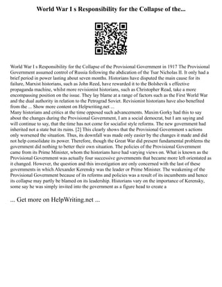 World War I s Responsibility for the Collapse of the...
World War I s Responsibility for the Collapse of the Provisional Government in 1917 The Provisional
Government assumed control of Russia following the abdication of the Tsar Nicholas II. It only had a
brief period in power lasting about seven months. Historians have disputed the main cause for its
failure, Marxist historians, such as John Reed, have rewarded it to the Bolshevik s effective
propaganda machine, whilst more revisionist historians, such as Christopher Read, take a more
encompassing position on the issue. They lay blame at a range of factors such as the First World War
and the dual authority in relation to the Petrograd Soviet. Revisionist historians have also benefited
from the ... Show more content on Helpwriting.net ...
Many historians and critics at the time opposed such advancements. Maxim Gorky had this to say
about the changes during the Provisional Government, I am a social democrat, but I am saying and
will continue to say, that the time has not come for socialist style reforms. The new government had
inherited not a state but its ruins. [2] This clearly shows that the Provisional Government s actions
only worsened the situation. Thus, its downfall was made only easier by the changes it made and did
not help consolidate its power. Therefore, though the Great War did present fundamental problems the
government did nothing to better their own situation. The policies of the Provisional Government
came from its Prime Minister, whom the historians have had varying views on. What is known as the
Provisional Government was actually four successive governments that became more left orientated as
it changed. However, the question and this investigation are only concerned with the last of these
governments in which Alexander Kerensky was the leader or Prime Minister. The weakening of the
Provisional Government because of its reforms and policies was a result of its incumbents and hence
its collapse may partly be blamed on its leadership. Historians vary on the importance of Kerensky,
some say he was simply invited into the government as a figure head to create a
... Get more on HelpWriting.net ...
 
