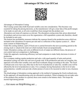 Advantages Of The Cost Of Cost
Advantages of Absorption Costing
This Costing system takes both fixed and variable costs into consideration. This becomes very
essential for taking the pricing decisions, as the manufacturer will get a clear idea of the profit margin
to be made on each sale, as all costs would have been merged into the product cost.
Absorption cost treats all expenses as relevant. The absorption costing notes that, prices determined
for products and services must cover the organization s full expenditure system and, therefore, should
be included in unit costs.
The bottom line profitability measures indicate the expenses beard in the production areas which are
included in the calculation of expense per unit and is a reflection of the expense system of ... Show
more content on Helpwriting.net ...
Under this costing method, a part of fixed cost is carried forward to the next accounting period as the
closing stock is valued at the total cost which includes fixed cost proportionally.
Under Absorption costing, unit costs at different levels of output are different hence, the process of
cost control and cost comparison is challenging.
Under this approach, monitoring efficiency can lead companies to make faulty decisions in terms of
production.
For a company making regular production and sales, with equal quantity of units each period,
absorption costing will show the real cost of goods sold. If the production and sales are irregular, this
approach will reflect that variable costs and fixed overheads change according to the sales. The fixed
overhead costs won t have any effect due to the level of production or sales but, variable costs will be
affected by the level of production or sales. For a company having fluctuations in the level of sales
and production, variable costs provide a better picture of costs to be incurred in order to run a business
unit.
The disadvantage of absorption costing approach is the method of managing the fixed overhead costs.
In this approach, all manufacturing costs are allocated to products. When companies do not make sales
of the products they produce in a period, these costs remain in the balance sheet. This keeps the
income high during periods
... Get more on HelpWriting.net ...
 