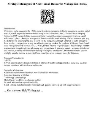 Strategic Management And Human Resources Management Essay
Introduction:
Criterion s early success in the 1980 s came from their manager s ability to recognise a gap in a global
market, which began the construction of ready to make furniture (RTA). The self made company
formed in 1960 s uses strategic management and Human Resources Management to create a goal
driven work place. . Strategic Management has the main focus of winning. Each company s goal may
be different but achieving the goal is a win for the company. Although Criterion is lucky enough to
have no direct competitors, to stay ahead in the growing market, the brothers, Wally and Brain Smaill,
used strategic methods such as SWOT, PEST, Porters 5 forces to gain success. Both strategic and HR
management strategies give an advantage over competitors. It was only recently seen as a high focus
in Criterion, with the introduction of training evenings to up skill staff. Due to the brothers success
globally already, looking to move to China could be a great company move for Criterion.
Strategic Management:
SWOT:
SWOT analysis allows Criterion to look at internal strengths and opportunities along side external
factors associated with weakness and threats.
Strengths Weaknesses
Communication database between New Zealand and Melbourne
Logistics Shipping to US fast
Technology Leading edge
High Quality workforce workers up skilled
In touch with market Ages of leadership
Small volume manufacturing Even though high quality, cant keep up with large businesses
... Get more on HelpWriting.net ...
 