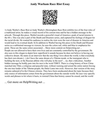Andy Warham Race Riot Essay
1) Andy Warhol s Race Riot a) Andy Warhol s Birmingham Race Riot exhibits two of the four roles of
a traditional artist; he makes a visual record of his current time and he has a hidden message in the
artwork. Through this piece, Warhol records a powerful visual of America s peak of racial tension in
the 60 s. This was also a part of the Death and Disasters series, and captured his feelings of disgust for
the racial divide. He wanted his audience to realize the riots were the root of disaster in America and
would lead to its eventual death. b) In addition to Warhol having this piece in his Death and Disaster
series as a subliminal message to viewers, he uses the colors red, white and blue to emphasize his
point. These are the same colors associated ... Show more content on Helpwriting.net ...
People are not allowed to have their own lives and are constantly controlled by the government. He
also uses to this slogan to depict how superficial it sounds because he does not believe in having one
collective dream. He states in an interview that the one thing I love about the world, is that everybody
has their own dream (...) do I have the same dream of a Tibetan monk, or the immigrant who is
building the nest, or the Russian athlete who will play in the nest? ... no, that s ridiculous. Another
hidden message he boldly puts into his nest is the word TIBET. There is a long history of how China
marched into Tibet, a religious and peaceful state, without warning and seized the entire nation forcing
the one true leader of the Tibetan people, the Dalai Lama into exile. However, that version of the story
remains unheard of to the Chinese citizens. They have been uneducated about the topic because their
only source of information comes from the government about the outside world. He uses very specific
words and phrases to hit where it hurts, to remind China that history cannot be erased, and the world
... Get more on HelpWriting.net ...
 
