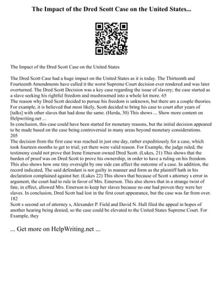 The Impact of the Dred Scott Case on the United States...
The Impact of the Dred Scott Case on the United States
The Dred Scott Case had a huge impact on the United States as it is today. The Thirteenth and
Fourteenth Amendments have called it the worst Supreme Court decision ever rendered and was later
overturned. The Dred Scott Decision was a key case regarding the issue of slavery; the case started as
a slave seeking his rightful freedom and mushroomed into a whole lot more. 65
The reason why Dred Scott decided to pursue his freedom is unknown, but there are a couple theories.
For example, it is believed that most likely, Scott decided to bring his case to court after years of
[talks] with other slaves that had done the same. (Herda, 30) This shows ... Show more content on
Helpwriting.net ...
In conclusion, this case could have been started for monetary reasons, but the initial decision appeared
to be made based on the case being controversial in many areas beyond monetary considerations.
205
The decision from the first case was reached in just one day, rather expeditiously for a case, which
took fourteen months to get to trial; yet there were valid reason. For Example, the judge ruled, the
testimony could not prove that Irene Emerson owned Dred Scott. (Lukes, 21) This shows that the
burden of proof was on Dred Scott to prove his ownership, in order to have a ruling on his freedom.
This also shows how one tiny oversight by one side can affect the outcome of a case. In addition, the
record indicated, The said defendant is not guilty in manner and form as the plaintiff hath in his
declaration complained against her. (Lukes 22) This shows that because of Scott s attorney s error in
argument, the court had to rule in favor of Mrs. Emerson. This also shows that in a strange twist of
fate, in effect, allowed Mrs. Emerson to keep her slaves because no one had proven they were her
slaves. In conclusion, Dred Scott had lost in the first court appearance, but the case was far from over.
182
Scott s second set of attorney s, Alexander P. Field and David N. Hall filed the appeal in hopes of
another hearing being denied, so the case could be elevated to the United States Supreme Court. For
Example, they
... Get more on HelpWriting.net ...
 