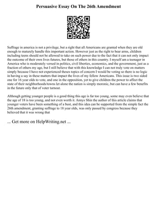 Persuasive Essay On The 26th Amendment
Suffrage in america is not a privilege, but a right that all Americans are granted when they are old
enough to maturely handle this important action. However just as the right to bear arms, children
including teens should not be allowed to take on such power due to the fact that it can not only impact
the outcome of their own lives futures, but those of others in this country. I myself am a teenager in
America who is moderately versed in politics, civil liberties, economics, and the government, just as a
fraction of others my age, but I still believe that with this knowledge I can not truly vote on matters
simply because I have not experienced theses topics of concern I would be voting so there is no logic
in having a say in these matters that impact the lives of my fellow Americans. This issue is two sided
one for 16 year olds to vote, and one in the opposition, yet to give children the power to affect the
state of their neighborhoods/towns let alone the nation is simply moronic, but can have a few benefits
in the future only that of voter turnout.
Although getting younger people is a good thing this age is far too young, some may even believe that
the age of 18 is too young, and not even worth it. Annys Shin the author of this article claims that
younger voters have been something of a bust, and this idea can be supported from the simple fact the
26th amendment, granting suffrage to 18 year olds, was only passed by congress because they
believed that it was wrong that
... Get more on HelpWriting.net ...
 