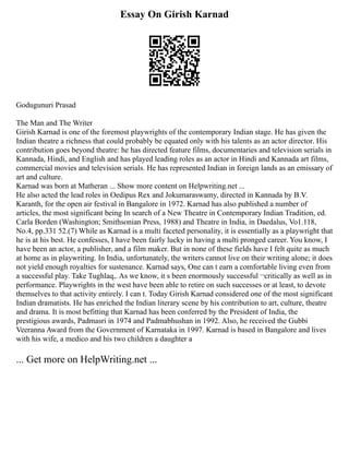 Essay On Girish Karnad
Godugunuri Prasad
The Man and The Writer
Girish Karnad is one of the foremost playwrights of the contemporary Indian stage. He has given the
Indian theatre a richness that could probably be equated only with his talents as an actor director. His
contribution goes beyond theatre: he has directed feature films, documentaries and television serials in
Kannada, Hindi, and English and has played leading roles as an actor in Hindi and Kannada art films,
commercial movies and television serials. He has represented Indian in foreign lands as an emissary of
art and culture.
Karnad was born at Matheran ... Show more content on Helpwriting.net ...
He also acted the lead roles in Oedipus Rex and Jokumaraswamy, directed in Kannada by B.V.
Karanth, for the open air festival in Bangalore in 1972. Karnad has also published a number of
articles, the most significant being In search of a New Theatre in Contemporary Indian Tradition, ed.
Carla Borden (Washington; Smithsonian Press, 1988) and Theatre in India, in Daedalus, Vo1.118,
No.4, pp.331 52.(7) While as Karnad is a multi faceted personality, it is essentially as a playwright that
he is at his best. He confesses, I have been fairly lucky in having a multi pronged career. You know, I
have been an actor, a publisher, and a film maker. But in none of these fields have I felt quite as much
at home as in playwriting. In India, unfortunately, the writers cannot live on their writing alone; it does
not yield enough royalties for sustenance. Karnad says, One can t earn a comfortable living even from
a successful play. Take Tughlaq,. As we know, it s been enormously successful ¬critically as well as in
performance. Playwrights in the west have been able to retire on such successes or at least, to devote
themselves to that activity entirely. I can t. Today Girish Karnad considered one of the most significant
Indian dramatists. He has enriched the Indian literary scene by his contribution to art, culture, theatre
and drama. It is most befitting that Karnad has been conferred by the President of India, the
prestigious awards, Padmasri in 1974 and Padmabhushan in 1992. Also, he received the Gubbi
Veeranna Award from the Government of Karnataka in 1997. Karnad is based in Bangalore and lives
with his wife, a medico and his two children a daughter a
... Get more on HelpWriting.net ...
 