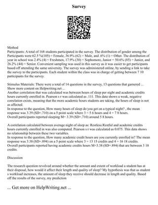 Survey
Method
Participants: A total of 168 students participated in the survey. The distribution of gender among the
Participants were 62.5 %(105) = Female, 36.9% (62) = Male, and .6% (1) = Other. The distribution of
year in school was 2.4% (4) = Freshmen, 17.9% (30) = Sophomore, Junior = 50.6% (85) = Junior, and
26.2% (44) = Senior. Convenient sampling was used in this survey as it was easier to get participants
based off attending the same university. The survey was administered online, by sending a link to take
the survey to the participants. Each student within the class was in charge of getting between 7 10
participants for the survey.
Stimulus Materials: There were a total of 14 questions in the survey, 13 questions that garnered ...
Show more content on Helpwriting.net ...
Another correlation that was calculated was between hours of sleep per night and academic credits
hours currently enrolled in. Pearson s r was calculated as .111. This data shows a weak, negative
correlation exists, meaning that the more academic hours students are taking, the hours of sleep is not
as affected.
In response to the question, How many hours of sleep do you get on a typical night? , the mean
response was 3.39 (SD=.710) on a 5 point scale where 3 = 5 6 hours and 4 = 7 8 hours.
Overall participants reported sleeping M= 3.39 (SD=.710) around 5 8 hours.
A correlation calculated between average night of sleep as: Restless:Restful and academic credits
hours currently enrolled in was also computed. Pearson s r was calculated as 0.075. This data shows
no relationship between these two variables.
In response to the question, How many academic credit hours are you currently enrolled in? The mean
response was 3.38 (SD=.894) on a 5 point scale where 3 = 13 15 credits and 4 = 16 18 credits.
Overall participants reported having academic credits hours M=3.38 (SD=.894) that are between 3 18
credits.
Discussion
The research question revolved around whether the amount and extent of workload a student has at
their disposal, how would it affect their length and quality of sleep? My hypothesis was that as student
s workload increases, the amount of sleep they receive should decrease in length and quality. Based
off the results of the survey, my prediction
... Get more on HelpWriting.net ...
 
