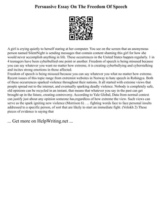 Persuasive Essay On The Freedom Of Speech
A girl is crying quietly to herself staring at her computer. You see on the screen that an anonymous
person named SilentNight is sending messages that contain content shaming this girl for how she
would never accomplish anything in life. These occurrences in the United States happen regularly. 1 in
4 teenagers have been cyberbullied one point or another. Freedom of speech is being misused because
you can say whatever you want no matter how extreme, it is creating cyberbullying and cyberstalking
and incites strong emotions in those affected.
Freedom of speech is being misused because you can say whatever you what no matter how extreme.
Recent issues of this topic range from extremist websites in Norway to hate speech in Rohingya. Both
of these occurrences sparked violence throughout their nations. It all started with extreme views that
people spread out to the internet, and eventually sparking deadly violence. Nobody is completely safe,
old opinions can be recycled in an instant, that means that whatever you say in the past can get
brought up in the future, creating controversy. According to Yale Global, Data from normal context
can justify just about any opinion someone has,regardless of how extreme the view. Such views can
serve as the spark igniting new violence (Morrison 6) . ... fighting words face to face personal insults
addressed to a specific person, of sort that are likely to start an immediate fight. (Volokh 2) These
pieces of evidence is saying that
... Get more on HelpWriting.net ...
 