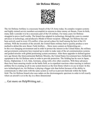 Air Defense History
The Air Defense Artillery is a necessary branch of the US Army today. Its complex weapon systems
and highly trained service members accomplish its mission to deter enemy air threats. From its birth,
many didn t consider it to be a necessary part of the US military. For many years Air Defense
struggled to prove itself worthy. The branch has adapted its technology through the years to counter
advances in technology, and produced a Medal of Honor recipient. Although, Air Defense has not
been actively used in every US conflict, it has carved a place for itself among the best of the US
military. With the invention of the aircraft, the United States military had to quickly produce a new
method to defeat this new threat. Field Artillery ... Show more content on Helpwriting.net ...
In this ever changing environment and in order to protect the interest in the United States, the military
and government contractors have teamed up in order to make state of the art communication systems
and guided missiles with global positioning system assistance. After these upgrades to defend against
new age threats like Intercontinental Ballistic Missiles, the United States Government have fielded the
equipment to the Air Defense units in order to provide protection. The fielding has be seen in Japan,
Korea, Afghanistan, U.A.E, Italy, Germany, along with a few other countries. With these advances
there have been amazing results on the battle field, as in expedient reactions when reacting to indirect
artillery fire to creating an all in one system known as the Iron Dome which is in use in Israel. In this
new technological era, Air Defense is playing a bigger role than before because of the ability to
communicate to other units with the same system as well as to prevent fratricide within the battle
field. The Air Defense branch also uses radars on the electromagnetic spectrum in order to tell exactly
where an aircraft is at in the sky in a three dimensional
... Get more on HelpWriting.net ...
 