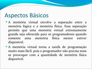 Aspectos Básicos A memória virtual envolve a separação entre a memória lógica e a memória física. Essa separação permite que uma memória virtual extremamente grande seja oferecida para os programadores quando somente uma memória física menor estiver disponível. A memória virtual torna a tarefa de programação muito mais fácil, pois o programador não precisa mais se preocupar com a quantidade de memória física disponível. 
