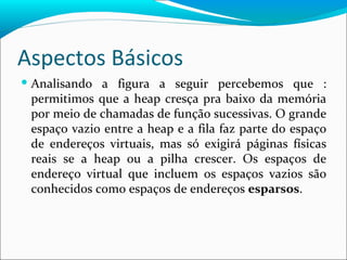 Aspectos Básicos Analisando a figura a seguir percebemos que : permitimos que a heap cresça pra baixo da memória por meio de chamadas de função sucessivas. O grande espaço vazio entre a heap e a fila faz parte do espaço de endereços virtuais, mas só exigirá páginas físicas reais se a heap ou a pilha crescer. Os espaços de endereço virtual que incluem os espaços vazios são conhecidos como espaços de endereços  esparsos .  