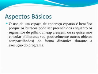 Aspectos Básicos O uso de um espaço de endereço esparso é benéfico porque os buracos pode ser preenchidos enquanto os segmentos de pilha ou heap crescem, ou se quisermos vincular bibliotecas (ou possivelmente outros objetos compartilhados) de forma dinâmica durante a execução do programa. 
