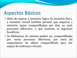Aspectos Básicos Além de separar a memória lógica da memória física, a memória virtual também permite que arquivos e memória sejam compartilhados por dois ou mais processos diferentes, o que ocasiona os seguintes benefícios: As bibliotecas do sistema podem ser compartilhadas por vários processos diferentes, por meio do mapeamento do objeto compartilhado para um espaço de endereços virtuais. 