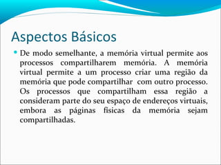 Aspectos Básicos De modo semelhante, a memória virtual permite aos processos compartilharem memória. A memória virtual permite a um processo criar uma região da memória que pode compartilhar  com outro processo. Os processos que compartilham essa região a consideram parte do seu espaço de endereços virtuais, embora as páginas físicas da memória sejam compartilhadas. 