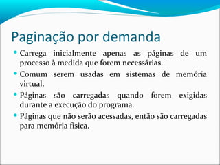 Paginação por demanda Carrega inicialmente apenas as páginas de um processo à medida que forem necessárias. Comum serem usadas em sistemas de memória virtual. Páginas são carregadas quando forem exigidas durante a execução do programa. Páginas que não serão acessadas, então são carregadas para memória física. 