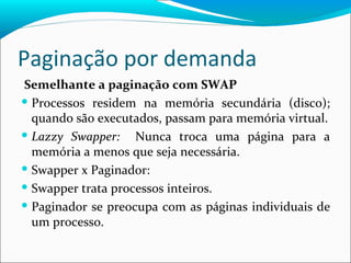 Paginação por demanda Semelhante a paginação com SWAP Processos residem na memória secundária (disco); quando são executados, passam para memória virtual. Lazzy Swapper:  Nunca troca uma página para a memória a menos que seja necessária. Swapper x Paginador:  Swapper trata processos inteiros. Paginador se preocupa com as páginas individuais de um processo. 