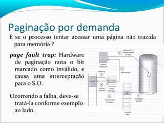 Paginação por demanda page fault trap:  Hardware de paginação nota o bit marcado como inválido, e causa uma interceptação para o S.O.  Ocorrendo a falha, deve-se tratá-la conforme exemplo ao lado. E se o processo tentar acessar uma página não trazida para memória ? 