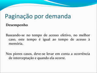 Paginação por demanda Desempenho Baseando-se no tempo de acesso efetivo, no melhor caso, este tempo é igual ao tempo de acesso à memória. Nos piores casos, deve-se levar em conta a ocorrência de interceptação e quando ela ocorre. 