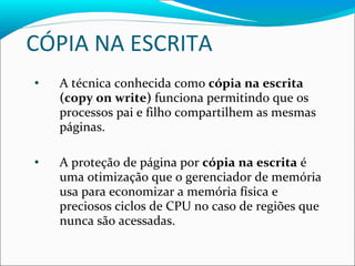 CÓPIA NA ESCRITA A técnica conhecida como  cópia na escrita (copy on write)  funciona permitindo que os processos pai e filho compartilhem as mesmas páginas. A proteção de página por  cópia na escrita  é uma otimização que o gerenciador de memória usa para economizar a memória física e preciosos ciclos de CPU no caso de regiões que nunca são acessadas. 