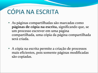 CÓPIA NA ESCRITA As páginas compartilhadas são marcadas como  páginas de cópia na escrita,  significando que, se um processo escrever em uma página compartilhada, uma cópia da página compartilhada será criada. A cópia na escrita permite a criação de processos mais eficientes, pois somente páginas modificadas são copiadas. 