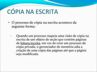 CÓPIA NA ESCRITA O processo de cópia na escrita acontece da seguinte forma: Quando um processo mapeia uma visão de cópia na escrita de um objeto de seção que contém páginas de  leitura/escrita , em vez de criar um processo de cópia privada, o gerenciador de memória adia a criação de uma cópia das páginas até que a página seja modificada. 