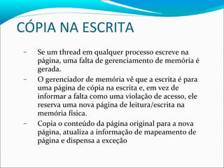 CÓPIA NA ESCRITA Se um thread em qualquer processo escreve na página, uma falta de gerenciamento de memória é gerada. O gerenciador de memória vê que a escrita é para uma página de cópia na escrita e, em vez de informar a falta como uma violação de acesso, ele reserva uma nova página de leitura/escrita na memória física. Copia o conteúdo da página original para a nova página, atualiza a informação de mapeamento de página e dispensa a exceção 