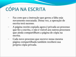 CÓPIA NA ESCRITA Faz com que a instrução que gerou a falta seja novamente executada. Dessa vez, a operação de escrita terá sucesso. A página recém copiada agora é privada ao processo que fez a escrita, e não é visível aos outros processos que ainda compartilham a página de cópia na escrita. Cada novo processo que escreve nessa mesma página compartilhada também receberá sua  própria cópia privada. 