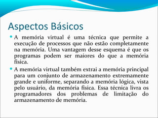 Aspectos Básicos A memória virtual é uma técnica que permite a execução de processos que não estão completamente na memória. Uma vantagem desse esquema é que os programas podem ser maiores do que a memória física. A memória virtual também extrai a memória principal para um conjunto de armazenamento extremamente grande e uniforme, separando a memória lógica, vista pelo usuário, da memória física. Essa técnica livra os programadores dos problemas de limitação do armazenamento de memória. 