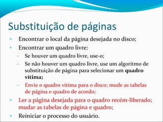Substituição de páginas Encontrar o local da página desejada no disco; Encontrar um quadro livre: Se houver um quadro livre, use-o; Se não houver um quadro livre, use um algoritmo de substituição de página para selecionar um  quadro vítima; Envie o quadro vítima para o disco; mude as tabelas de página e quadro de acordo; Ler a página desejada para o quadro recém-liberado; mudar as tabelas de página e quadro; Reiniciar o processo do usuário. 