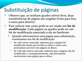 Substituição de páginas Observe que, se nenhum quadro estiver livre, duas transferências de página são exigidas (Uma para fora e outra para dentro). Para reduzir este custo pode-se ser usado um  bit de modificação . Cada página ou quadro pode ter um bit de modificação associado a ela no hardware. Quando selecionarmos uma página para substituição, examinamos seu bit de modificação: Se o bit estiver marcado, sabemos que a página foi modificada desde que foi lida no disco e neste caso precisamos escrever esta página no disco; Se o bit não estiver marcado, sabemos que a página não foi modificada e, consequentemente, não precisamos movimentar essa página para o disco. 