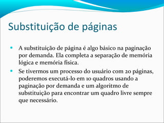 Substituição de páginas A substituição de página é algo básico na paginação por demanda. Ela completa a separação de memória lógica e memória física. Se tivermos um processo do usuário com 20 páginas, poderemos executá-lo em 10 quadros usando a paginação por demanda e um algoritmo de substituição para encontrar um quadro livre sempre que necessário. 