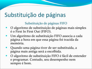 Substituição de páginas Substituição de páginas FIFO O algoritmo de substituição de páginas mais simples é o First In First Out (FIFO). Um algoritmo de substituição FIFO associa a cada página a hora em que essa página foi trazida da memória. Quando uma página tiver de ser substituída, a página mais antiga será a escolhida. O algoritmo de substituição FIFO é fácil de entender e programar. Contudo, seu desempenho nem sempre é bom. 