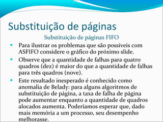 Substituição de páginas Substituição de páginas FIFO Para ilustrar os problemas que são possíveis com ASFIFO considere o gráfico do próximo slide. Observe que a quantidade de falhas para quatro quadros (dez) é maior do que a quantidade de falhas para três quadros (nove). Este resultado inesperado é conhecido como anomalia de Belady: para alguns algoritmos de substituição de página, a taxa de falha de página pode aumentar enquanto a quantidade de quadros alocados aumenta. Poderíamos esperar que, dado mais memória a um processo, seu desempenho melhorasse. 
