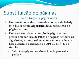 Substituição de páginas Substituição de página ótima Um resultado da descoberta da anomalia de Belady foi a busca de um  algoritmo de substituição de página ótima .  Um algoritmo de substituição de página ótima possui a menor taxa de falhas de páginas de todos os algoritmos, e nunca sofrerá com a anomalia Belady. Esse algoritmo é chamado de OPT ou MIN. Ele é simples: Substitua a página que não será usada pelo maior período. 